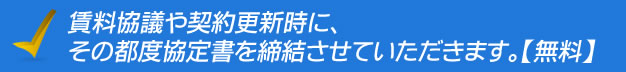 賃料協議や契約更新時に、その都度協定書を締結させていただきます