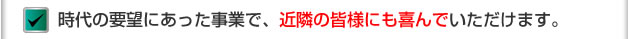 時代の要望にあった事業で、近隣の皆様にも喜んでいただけます。