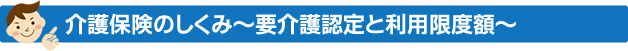 介護保険のしくみ～要介護認定と利用限度額～