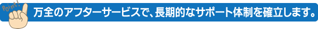 万全のアフターサービスで、長期的なサポート体制を確立します。