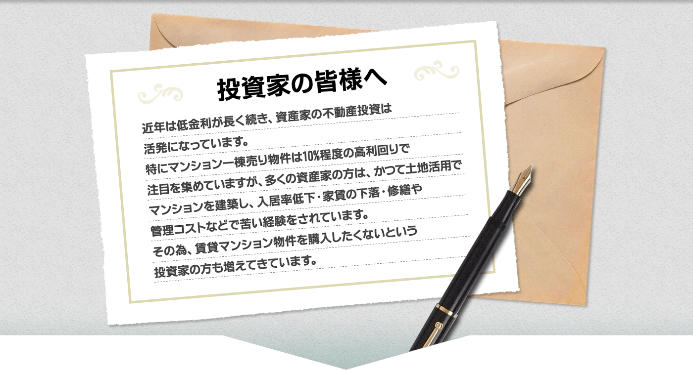 投資家の皆様へ。近年は低金利が長く続き、投資家の不動産投資は活発になっています。特にマンション一棟売り物件は10％程度の高利回りで注目を集めていますが、多くの資産家の方は、かつて土地活用でマンションを活用し、入居率低下・家賃の下落・修繕や管理コストなどで苦い経験をされています。その為、賃貸マンション物件を購入したくないという投資家の方も増えてきています。